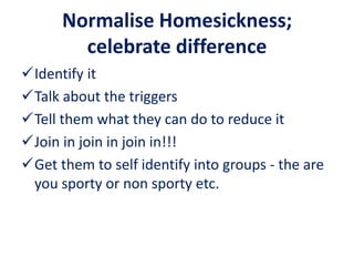 Normalise Homesickness;
celebrate difference
Identify it
Talk about the triggers
Tell them what they can do to reduce it
Join in join in join in!!!
Get them to self identify into groups - the are
you sporty or non sporty etc.
 