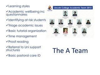 Learning styles
Academic wellbeing inc
questionnaires
Identifying at risk students
Triage academic issues
Basic tutorial organization
Time management
Proof reading
Referral to Uni support
structures
Basic pastoral care ID
The A Team
 