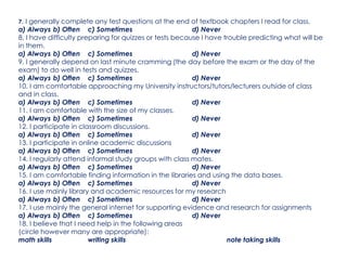 7. I generally complete any test questions at the end of textbook chapters I read for class.
a) Always b) Often c) Sometimes d) Never
8. I have difficulty preparing for quizzes or tests because I have trouble predicting what will be
in them.
a) Always b) Often c) Sometimes d) Never
9. I generally depend on last minute cramming (the day before the exam or the day of the
exam) to do well in tests and quizzes.
a) Always b) Often c) Sometimes d) Never
10. I am comfortable approaching my University instructors/tutors/lecturers outside of class
and in class.
a) Always b) Often c) Sometimes d) Never
11. I am comfortable with the size of my classes.
a) Always b) Often c) Sometimes d) Never
12. I participate in classroom discussions.
a) Always b) Often c) Sometimes d) Never
13. I participate in online academic discussions
a) Always b) Often c) Sometimes d) Never
14. I regularly attend informal study groups with class mates.
a) Always b) Often c) Sometimes d) Never
15. I am comfortable finding information in the libraries and using the data bases.
a) Always b) Often c) Sometimes d) Never
16. I use mainly library and academic resources for my research
a) Always b) Often c) Sometimes d) Never
17. I use mainly the general internet for supporting evidence and research for assignments
a) Always b) Often c) Sometimes d) Never
18. I believe that I need help in the following areas
(circle however many are appropriate):
math skills writing skills note taking skills
 