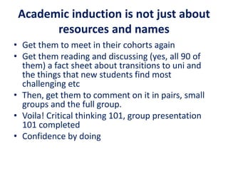 Academic induction is not just about
resources and names
• Get them to meet in their cohorts again
• Get them reading and discussing (yes, all 90 of
them) a fact sheet about transitions to uni and
the things that new students find most
challenging etc
• Then, get them to comment on it in pairs, small
groups and the full group.
• Voila! Critical thinking 101, group presentation
101 completed
• Confidence by doing
 