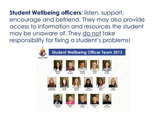 Student Wellbeing officers: listen, support,
encourage and befriend. They may also provide
access to information and resources the student
may be unaware of. They do not take
responsibility for fixing a student’s problems!
 