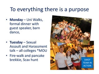 To everything there is a purpose
• Monday – Uni Walks,
formal dinner with
guest speaker, barn
dance,
• Tuesday – Sexual
Assault and Harassment
talk – all colleges *MOU
• Fire-walk and pancake
brekkie, Scav hunt SWOT
TEAM IN
ACTION
 