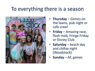 To everything there is a season
• Thursday – Games on
the lawns, pub night or
cafe crawl
• Friday – Amazing race,
flash mob, Fringe Friday
or Disney Club
• Saturday – beach day
and chillax night
(Woodstock)
• Sunday – AF, games
 