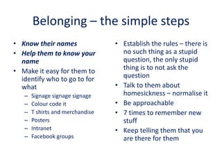 Belonging – the simple steps
• Know their names
• Help them to know your
name
• Make it easy for them to
identify who to go to for
what
– Signage signage signage
– Colour code it
– T shirts and merchandise
– Posters
– Intranet
– Facebook groups
• Establish the rules – there is
no such thing as a stupid
question, the only stupid
thing is to not ask the
question
• Talk to them about
homesickness – normalise it
• Be approachable
• 7 times to remember new
stuff
• Keep telling them that you
are there for them
 