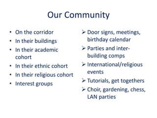 Our Community
• On the corridor
• In their buildings
• In their academic
cohort
• In their ethnic cohort
• In their religious cohort
• Interest groups
 Door signs, meetings,
birthday calendar
 Parties and inter-
building comps
 International/religious
events
 Tutorials, get togethers
 Choir, gardening, chess,
LAN parties
 