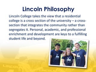 Lincoln Philosophy
Lincoln College takes the view that a residential
college is a cross section of the university – a cross-
section that integrates the community rather than
segregates it. Personal, academic, and professional
enrichment and development are keys to a fulfilling
student life and beyond.
 