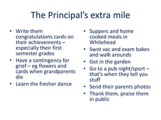 The Principal’s extra mile
• Write them
congratulations cards on
their achievements –
especially their first
semester grades
• Have a contingency for
grief – eg flowers and
cards when grandparents
die
• Learn the fresher dance
• Suppers and home
cooked meals in
Whitehead
• Swot vac and exam bakes
and walk arounds
• Get in the garden
• Go to a pub night/sport –
that’s when they tell you
stuff
• Send their parents photos
• Thank them, praise them
in public
 