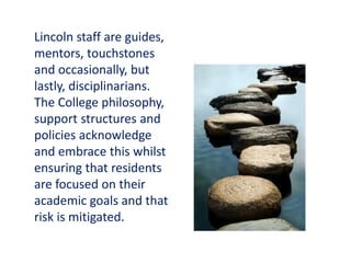 Lincoln staff are guides,
mentors, touchstones
and occasionally, but
lastly, disciplinarians.
The College philosophy,
support structures and
policies acknowledge
and embrace this whilst
ensuring that residents
are focused on their
academic goals and that
risk is mitigated.
 