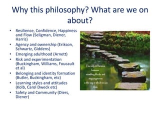 Why this philosophy? What are we on
about?
• Resilience, Confidence, Happiness
and Flow (Seligman, Diener,
Harris)
• Agency and ownership (Erikson,
Schwartz, Giddens)
• Emerging adulthood (Arnett)
• Risk and experimentation
(Buckingham, Williams, Foucault
et al)
• Belonging and identity formation
(Butler, Buckingham, etc)
• Learning styles and attitudes
(Kolb, Carol Dweck etc)
• Safety and Community (Diers,
Diener)
 