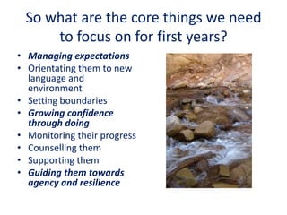 So what are the core things we need
to focus on for first years?
• Managing expectations
• Orientating them to new
language and
environment
• Setting boundaries
• Growing confidence
through doing
• Monitoring their progress
• Counselling them
• Supporting them
• Guiding them towards
agency and resilience
 