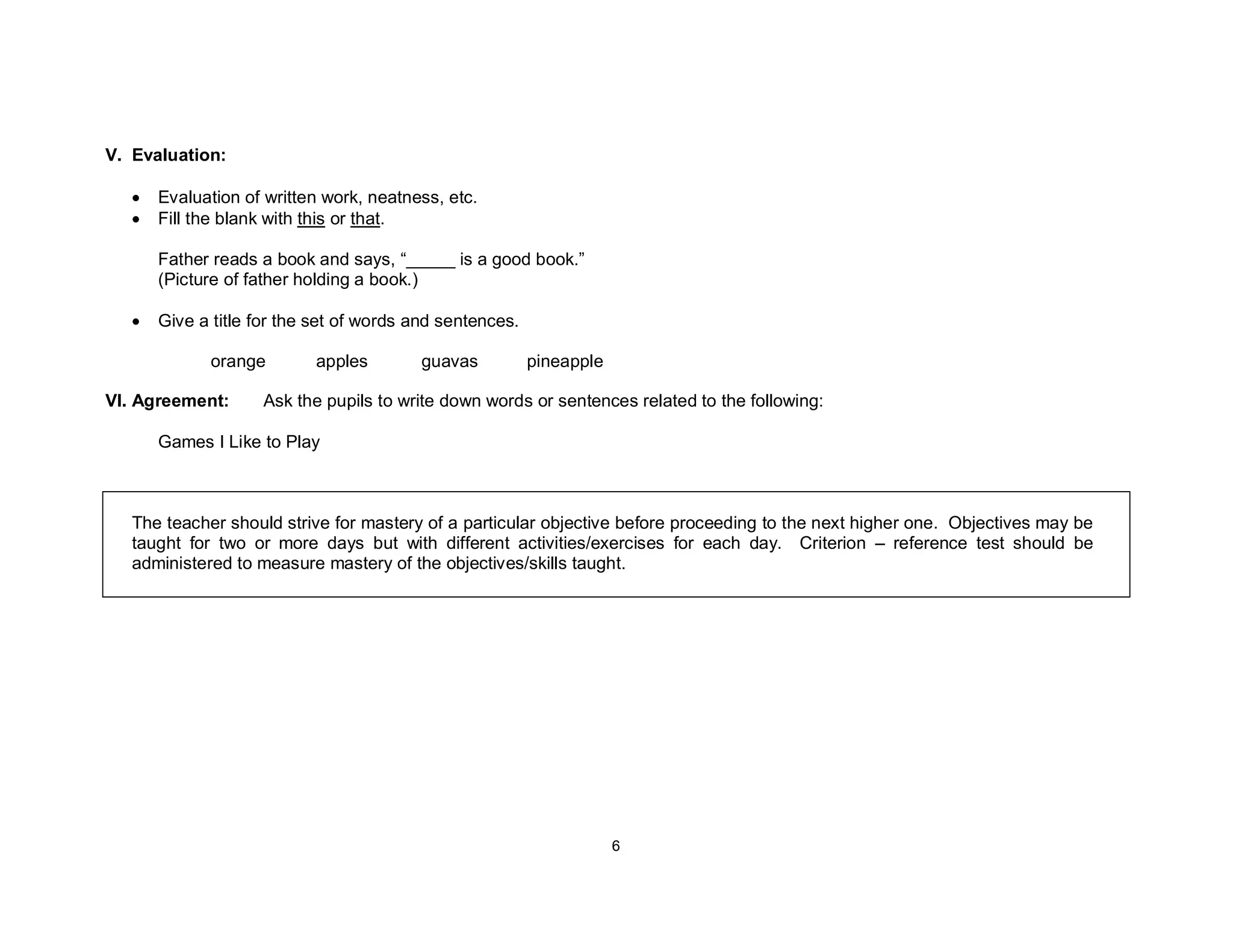 6
V. Evaluation:
• Evaluation of written work, neatness, etc.
• Fill the blank with this or that.
Father reads a book and says, “_____ is a good book.”
(Picture of father holding a book.)
• Give a title for the set of words and sentences.
orange apples guavas pineapple
VI. Agreement: Ask the pupils to write down words or sentences related to the following:
Games I Like to Play
The teacher should strive for mastery of a particular objective before proceeding to the next higher one. Objectives may be
taught for two or more days but with different activities/exercises for each day. Criterion – reference test should be
administered to measure mastery of the objectives/skills taught.
 