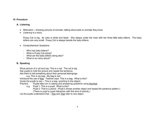 4
IV. Procedure
A. Listening
• Motivation – showing pictures of animals; talking about pets or animals they know
• Listening to a story
Pussy Cat is big. Its color is white and black. She sleeps under the chair with her three little baby kittens. The baby
kittens are very small. Pussy Cat is always beside the baby kittens.
• Comprehension Questions
- Who has baby kittens?
- What is Pussy Cat doing?
- What are the baby kittens doing also?
- What is our story about?
B. Speaking
Show picture of a cat and say: This is a cat. The cat is big.
Ask pupils to hold the picture and repeat the sentence.
Ask them to tell something about their personal belongings.
e.g. This is my bag. My bag is red.
Introduce the use of that. Teacher says: This is a bag. What is this?
Guide the pupils to say – This is a bag. (pointing to the object)
Practice: Pupils take turn in asking and answering questions using this-that.
e.g. Pupil 1: This is a pupil. What is this?
Pupil 2: That is a pencil. (Pupil 2 shows another object and repeat the sentence pattern.)
(There is pupil to pupil interaction with this kind of activity.)
Let the pupils understand that – This and That refer to one object.
 