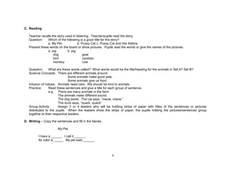 5
C. Reading
Teacher recalls the story used in listening. Teacher/pupils read the story.
Question: Which of the following is a good title for the story?
a. My Pet b. Pussy Cat c. Pussy Cat and Her Kittens
Present these words on the board or show pictures. Pupils read the words or give the names of the pictures.
a. pig b. pig
dog goat
bird carabao
monkey cow
Question: What are these words called? What words would be the title/heading for the animals in Set A? Set B?
Science Concepts: There are different animals around.
Some animals make good pets.
Some animals give us food.
Infusion of Values: Animals need care. We should be kind to animals.
Practice: Read these sentences and give a title for each group of sentence.
e.g. There are many animals in the farm.
The animals make different sound.
The dog barks. The cat says, “meow, meow.”
The duck says, “quack, quack”
Group Activity: Assign 3 or 4 leaders who will be holding strips of paper with titles of the sentences or pictures
distributed to the pupils. When the leaders show the strips of paper, the pupils holding the pictures/sentences group
together to their respective leaders.
D. Writing – Copy the sentences and fill in the blanks.
My Pet
I have a ______. I call it ______.
Its color is _____. My pet eats ______.
 