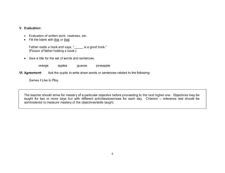 6
V. Evaluation:
• Evaluation of written work, neatness, etc.
• Fill the blank with this or that.
Father reads a book and says, “_____ is a good book.”
(Picture of father holding a book.)
• Give a title for the set of words and sentences.
orange apples guavas pineapple
VI. Agreement: Ask the pupils to write down words or sentences related to the following:
Games I Like to Play
The teacher should strive for mastery of a particular objective before proceeding to the next higher one. Objectives may be
taught for two or more days but with different activities/exercises for each day. Criterion – reference test should be
administered to measure mastery of the objectives/skills taught.
 