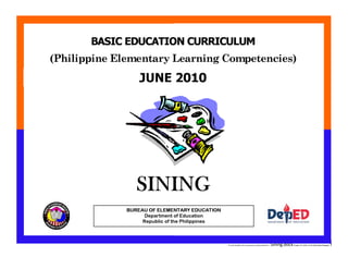 E:CDD FilesBEC-PELC Finalized June 2010COVER PELC - Sining.docxPrinted: 8/11/2010 10:36 AM [Anafel Bergado] 1
(Philippine Elementary Learning Competencies)
BASIC EDUCATION CURRICULUM
MAKABAYANBUREAU OF ELEMENTARY EDUCATION
Department of Education
Republic of the Philippines
JUNE 2010
SINING
 