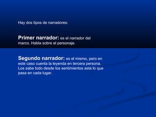 Hay dos tipos de narradores: 
Primer narrador: es el narrador del 
marco. Habla sobre el personaje. 
Segundo narrador: es el mismo, pero en 
este caso cuenta la leyenda en tercera persona. 
Los sabe todo desde los sentimientos asta lo que 
pasa en cada lugar. 
 