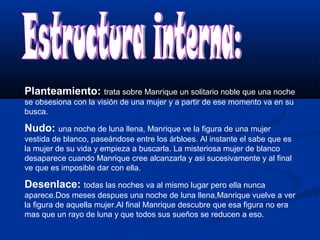 Planteamiento: trata sobre Manrique un solitario noble que una noche 
se obsesiona con la visión de una mujer y a partir de ese momento va en su 
busca. 
Nudo: una noche de luna llena, Manrique ve la figura de una mujer 
vestida de blanco, paseándose entre los árbloes. Al instante el sabe que es 
la mujer de su vida y empieza a buscarla. La misteriosa mujer de blanco 
desaparece cuando Manrique cree alcanzarla y asi sucesivamente y al final 
ve que es imposible dar con ella. 
Desenlace: todas las noches va al mismo lugar pero ella nunca 
aparece.Dos meses despues una noche de luna llena,Manrique vuelve a ver 
la figura de aquella mujer.Al final Manrique descubre que esa figura no era 
mas que un rayo de luna y que todos sus sueños se reducen a eso. 
 