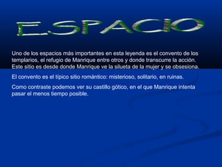 Uno de los espacios más importantes en esta leyenda es el convento de los 
templarios, el refugio de Manrique entre otros y donde transcurre la acción. 
Este sitio es desde donde Manrique ve la silueta de la mujer y se obsesiona. 
El convento es el típico sitio romántico: misterioso, solitario, en ruinas. 
Como contraste podemos ver su castillo gótico, en el que Manrique intenta 
pasar el menos tiempo posible. 
