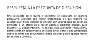 RESPUESTA A LA PREGUNTA DE DISCUSIÓN
Una respuesta entre buena y excelente se expresará de manera
persuasiva, analizará con mayor profundidad de qué manera los
recursos o artificios literarios se vinculan con un propósito del autor, un
concepto o un efecto en el lector aportará ejemplos precisos para
sustentar su argumentación. Al realizar esta valoración (evaluación),
demostrarán un conocimiento detallado de las obras y una apreciación
crítica de cómo una convención literaria concreta puede aportar mayor
resonancia a un texto.
 