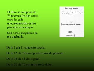El libro se compone de
76 poemas.De dos o tres
estrofas cada
uno,asonantadas en los
pares,de artes mayor.
Son veros irregulares de
pie quebrado.
De la 1 ala 11 concepto poesía.
De la 12 ala 29 amor,positivo,irreal,optimista.
De la 30 ala 51 desengaño.
De la 52 ala 76 sentimiento de dolor.
 