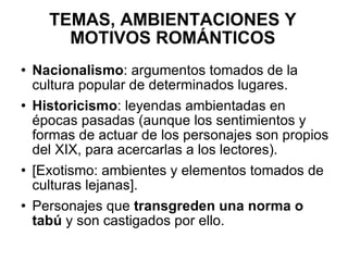 TEMAS, AMBIENTACIONES Y MOTIVOS ROMÁNTICOS Nacionalismo : argumentos tomados de la cultura popular de determinados lugares. Historicismo : leyendas ambientadas en épocas pasadas (aunque los sentimientos y formas de actuar de los personajes son propios del XIX, para acercarlas a los lectores). [Exotismo: ambientes y elementos tomados de culturas lejanas]. Personajes que  transgreden una norma o tabú  y son castigados por ello. 
