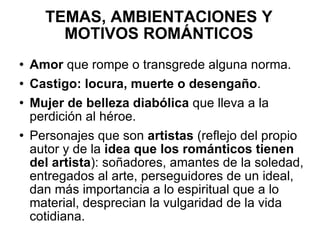 TEMAS, AMBIENTACIONES Y MOTIVOS ROMÁNTICOS Amor  que rompe o transgrede alguna norma. Castigo: locura, muerte o desengaño . Mujer de belleza diabólica  que lleva a la perdición al héroe. Personajes que son  artistas  (reflejo del propio autor y de la  idea que los románticos tienen del artista ): soñadores, amantes de la soledad, entregados al arte, perseguidores de un ideal, dan más importancia a lo espiritual que a lo material, desprecian la vulgaridad de la vida cotidiana. 