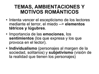 TEMAS, AMBIENTACIONES Y MOTIVOS ROMÁNTICOS Intenta vencer el escepticismo de los lectores mediante el terror, el miedo -->  elementos tétricos y lúgubres . Importancia de las  emociones , los  sentimientos  (los que expresa y los que provoca en el lector). Individualismo  (personajes al margen de la sociedad, solitarios) y  subjetivismo  (visión de la realidad que tienen los personajes) 
