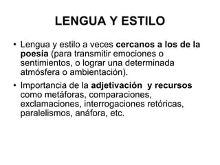 LENGUA Y ESTILO Lengua y estilo a veces  cercanos a los de la poesía  (para transmitir emociones o sentimientos, o lograr una determinada atmósfera o ambientación). Importancia de la  adjetivación  y recursos  como metáforas, comparaciones, exclamaciones, interrogaciones retóricas, paralelismos, anáfora, etc. 