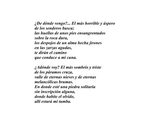 ¿De dónde vengo?... El más horrible y áspero de los senderos busca; las huellas de unos pies ensangrentados sobre la roca dura, los despojos de un alma hecha jirones en las zarzas agudas, te dirán el camino que conduce a mi cuna. ¿Adónde voy? El más sombrío y triste de los páramos cruza, valle de eternas nieves y de eternas melancólicas brumas. En donde esté una piedra solitaria sin inscripción alguna, donde habite el olvido, allí estará mi tumba. 