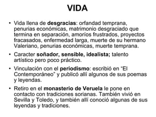 VIDA Vida llena de  desgracias : orfandad temprana, penurias económicas, matrimonio desgraciado que termina en separación, amoríos frustrados, proyectos fracasados, enfermedad larga, muerte de su hermano Valeriano, penurias económicas, muerte temprana. Caracter  soñador, sensible, idealista;  talento artístico pero poco práctico. Vinculación con el  periodismo : escribió en “El Contemporáneo” y publicó allí algunos de sus poemas y leyendas. Retiro en el  monasterio de Veruela  le pone en contacto con tradiciones sorianas. También vivió en Sevilla y Toledo, y también allí conoció algunas de sus leyendas y tradiciones. 