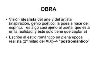 OBRA Visión  idealista  del arte y del artista (inspiración, genio poético; la poesía nace del espíritu;  es algo casi ajeno al poeta, que está en la realidad, y éste solo tiene que captarla) Escribe al estilo romántico en plena época realista (2ª mitad del XIX)--> “ postromántico ” 