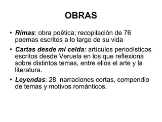 OBRAS Rimas : obra poética; recopilación de 76 poemas escritos a lo largo de su vida Cartas desde mi celda:  artículos periodísticos escritos desde Veruela en los que reflexiona sobre distintos temas, entre ellos el arte y la literatura. Leyendas : 28  narraciones cortas, compendio de temas y motivos románticos. 