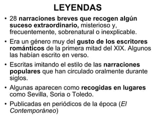 LEYENDAS 28  narraciones breves que recogen algún suceso extraordinario,  misterioso y, frecuentemente, sobrenatural o inexplicable. Era un género muy del  gusto de los escritores románticos  de la primera mitad del XIX. Algunos las habían escrito en verso. Escritas imitando el estilo de las  narraciones populares  que han circulado oralmente durante siglos. Algunas aparecen como  recogidas en lugares  como Sevilla, Soria o Toledo. Publicadas en periódicos de la época ( El Contemporáneo ) 