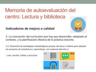 Memoria de autoevaluación del
centro: Lectura y biblioteca
Indicadores de mejora o calidad
2. La concreción del currículum que hay que desarrollar, adaptado al
contexto, y la planificación efectiva de la práctica docente.
2.2. Desarrollo de estrategias metodológicas propias del área o materia para abordar
los procesos de enseñanza y aprendizaje, con especial atención a:
- Leer, escribir, hablar y escuchar.
 