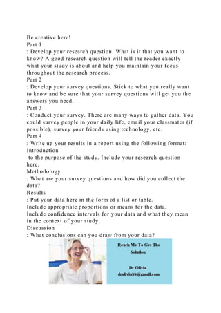 Be creative here!
Part 1
: Develop your research question. What is it that you want to
know? A good research question will tell the reader exactly
what your study is about and help you maintain your focus
throughout the research process.
Part 2
: Develop your survey questions. Stick to what you really want
to know and be sure that your survey questions will get you the
answers you need.
Part 3
: Conduct your survey. There are many ways to gather data. You
could survey people in your daily life, email your classmates (if
possible), survey your friends using technology, etc.
Part 4
: Write up your results in a report using the following format:
Introduction
to the purpose of the study. Include your research question
here.
Methodology
: What are your survey questions and how did you collect the
data?
Results
: Put your data here in the form of a list or table.
Include appropriate proportions or means for the data.
Include confidence intervals for your data and what they mean
in the context of your study.
Discussion
: What conclusions can you draw from your data?
 