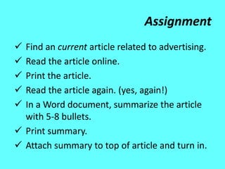 Assignment
 Find an current article related to advertising.
 Read the article online.
 Print the article.
 Read the article again. (yes, again!)
 In a Word document, summarize the article
  with 5-8 bullets.
 Print summary.
 Attach summary to top of article and turn in.
 