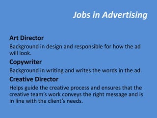 Jobs in Advertising

Art Director
Background in design and responsible for how the ad
will look.
Copywriter
Background in writing and writes the words in the ad.
Creative Director
Helps guide the creative process and ensures that the
creative team’s work conveys the right message and is
in line with the client’s needs.
 