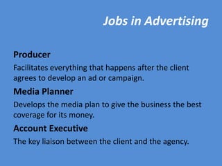 Jobs in Advertising

Producer
Facilitates everything that happens after the client
agrees to develop an ad or campaign.
Media Planner
Develops the media plan to give the business the best
coverage for its money.
Account Executive
The key liaison between the client and the agency.
 