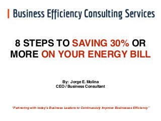 8 STEPS TO SAVING 30% OR 
MORE ON YOUR ENERGY BILL 
By: Jorge E. Molina 
CEO / Business Consultant 
“Partnering with today's Business Leaders to Continuously Improve Businesses Efficiency” 
 