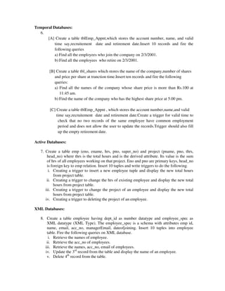 Temporal Databases:
6.
[A] Create a table tblEmp_Appnt,which stores the account number, name, and valid
time say,recruitement date and retirement date.Insert 10 records and fire the
following queries
a) Find all the employees who join the company on 2/3/2001.
b) Find all the employees who retire on 2/3/2001.
[B] Create a table tbl_shares which stores the name of the company,number of shares
and price per share at tranction time.Insert ten records and fire the following
queries:
a) Find all the names of the company whose share price is more than Rs.100 at
11:45 am.
b) Find the name of the company who has the highest share price at 5.00 pm.
[C] Create a table tblEmp_Appnt , which stores the account number,name,and valid
time say,recruitement date and retirement date.Create a trigger for valid time to
check that no two records of the same employee have common employment
period and does not allow the user to update the records.Trigger should also fill
up the empty retirement date.
Active Databases:
7. Create a table emp (eno, ename, hrs, pno, super_no) and project (pname, pno, thrs,
head_no) where thrs is the total hours and is the derived attribute. Its value is the sum
of hrs of all employees working on that project. Eno and pno are primary keys, head_no
is foreign key to emp relation. Insert 10 tuples and write triggers to do the following.
i. Creating a trigger to insert a new employee tuple and display the new total hours
from project table.
ii. Creating a trigger to change the hrs of existing employee and display the new total
hours from project table.
iii. Creating a trigger to change the project of an employee and display the new total
hours from project table.
iv. Creating a trigger to deleting the project of an employee.
XML Databases:
8. Create a table employee having dept_id as number datatype and employee_spec as
XML datatype (XML Type). The employee_spec is a schema with attributes emp id,
name, email, acc_no, managerEmail, dateofjoining. Insert 10 tuples into employee
table. Fire the following queries on XML database.
i. Retrieve the names of employee.
ii. Retrieve the acc_no of employees.
iii. Retrieve the names, acc_no, email of employees.
iv. Update the 3rd
record from the table and display the name of an employee.
v. Delete 4th
record from the table.
 