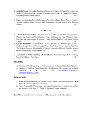 2. Artificial Neural Networks: Fundamental Concept, Evolution Of Neural Networks, Basic
Models of Artificial Neural Network, Terminologies of ANNs, McCulloch-Pitts Neuron ,
Linear Reparability, Hebb Network. (7)
3. Supervised Learning Network: Perceptron Networks, Adaptive Linear Neuron (Adaline)
,Mutiple Adaptive Linear Neuron, Back Propagation Network, Radial Basis Function
Network. (7)
SECTION – II
4. Introduction to Fuzzy Sets : Introduction , Classical Sets , Fuzzy Sets, Fuzzy relations ,
Membership Function , Defuzzification , Fuzzy Arithmetic and Fuzzy Measures, Fuzzy
Rule base and Approximate Reasoning , Fuzzy Decision Making, Fuzzy Logic Control
System. (7)
5. Genetic Algorithms : Introduction , Basic Operators and Terminologies in Gas ,
Traditional Algorithm vs Genetic Algorithms , Simple GA, General Genetic Algorithm,
The Schema Theorem, Classification of Genetic Algorithm, Holland Classifier System,
Genetic Programming ,Applications of GA. (7)
6. Applications of Soft Computing: GA Based Internet Search Technique; Soft Computing
Based Hybrid Fuzzy Controllers. (4)
Text Books :
1) Principles of Soft Computing - S.N. Sivanandam , S.N. Deepa. (Wiley India Edition).
2) Elements of Artificial Neural Networks - K. Mehrotra, C.K. Mohan, and S. Ranka
Published by MIT Press, 1997 (http://mitpress.mit.edu/book-
home.tcl?isbn=0262133288
Reference Books:
1. Soft Computing and Intelligent Systems Design – theory, tools and applications – F.O.
Karray & C.D. Silva (Pearson Education).
2. Neuro-Fuzzy and Soft Computing – A computational approach to learning and machine
intelligence – J.S.R. Jang, C.T. Sun & E. Mizutani (Pearson Education).
Term Work: It should consist of minimum 10-12 assignments based on the syllabus.
 