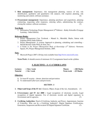 9. Risk management: Importance, risk management planning, sources of risk, risk
identification, qualitative and quantitative risk analysis, risk response planning, risk
monitoring and control, software assistance. (4)
10. Procurement management: Importance, planning purchases and acquisitions, planning
contracting, requesting seller responses, selecting sellers, administering the contract,
closing the contract, software assistance. (3)
Text Book:
1. Information Technology Project Management (4th
Edition) – Kathy Schwalbe (Cengage
Learning – India Edition).
Reference Books:
1. Project Management Core Textbook – Mantel Jr., Meredith, Shafer, Sutton with
Gopalan (Wiley India Edition)
2. Project Management- A systems Approach to planning, scheduling and controlling -
Harold Kerzner (John Wiley & Sons, Inc)
3. A Guide to the Project Management Body of Knowledge (3rd
Edition)- Newtown
Square, PA, Project Management Institute, 2005.
Note:
• Microsoft Project 2007 (120-day trial available from http://www.microsoft.com).
Term Work : It should consist of minimum 10-12 assignments based on the syllabus
5. ELECTIVE – I : C) CYBER LAWS
Lectures : 3 hrs / week Theory : 100 Marks
Tutorial : 1 hr / week Term work : 25 Marks
Objective:
1. To learn IT security – threats, detection and prevention
2. To understand Cyber Laws and provisions.
SECTION - I
1. Object and Scope of the IT Act : Genesis, Object, Scope of the Act, Amendments. (3)
2. E-Governance and IT Act 2000 : Legal recognition of electronic records, Legal
recognition of digital signature, Use of electronic records and digital signatures in
Government and its agencies. (7)
3. Certifying Authorities: Need of Certifying Authority and Power, Appointment, function
of Controller, Who can be a Certifying Authority?, Digital Signature Certifications,
Generation, Suspension and Revocation Of Digital Signature Certificate. (7)
 