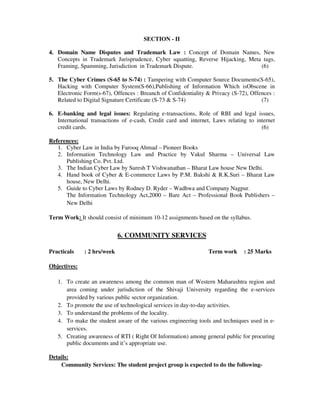 SECTION - II
4. Domain Name Disputes and Trademark Law : Concept of Domain Names, New
Concepts in Trademark Jurisprudence, Cyber squatting, Reverse Hijacking, Meta tags,
Framing, Spamming, Jurisdiction in Trademark Dispute. (6)
5. The Cyber Crimes (S-65 to S-74) : Tampering with Computer Source Documents(S-65),
Hacking with Computer System(S-66),Publishing of Information Which isObscene in
Electronic Form(s-67), Offences : Breanch of Confidentiality & Privacy (S-72), Offences :
Related to Digital Signature Certificate (S-73 & S-74) (7)
6. E-banking and legal issues: Regulating e-transactions, Role of RBI and legal issues,
International transactions of e-cash, Credit card and internet, Laws relating to internet
credit cards. (6)
References:
1. Cyber Law in India by Farooq Ahmad – Pioneer Books
2. Information Technology Law and Practice by Vakul Sharma – Universal Law
Publishing Co. Pvt. Ltd.
3. The Indian Cyber Law by Suresh T Vishwanathan – Bharat Law house New Delhi.
4. Hand book of Cyber & E-commerce Laws by P.M. Bakshi & R.K.Suri – Bharat Law
house, New Delhi.
5. Guide to Cyber Laws by Rodney D. Ryder – Wadhwa and Company Nagpur.
The Information Technology Act,2000 – Bare Act – Professional Book Publishers –
New Delhi
Term Work: It should consist of minimum 10-12 assignments based on the syllabus.
6. COMMUNITY SERVICES
Practicals : 2 hrs/week Term work : 25 Marks
Objectives:
1. To create an awareness among the common man of Western Maharashtra region and
area coming under jurisdiction of the Shivaji University regarding the e-services
provided by various public sector organization.
2. To promote the use of technological services in day-to-day activities.
3. To understand the problems of the locality.
4. To make the student aware of the various engineering tools and techniques used in e-
services.
5. Creating awareness of RTI ( Right Of Information) among general public for procuring
public documents and it’s appropriate use.
Details:
Community Services: The student project group is expected to do the following-
 