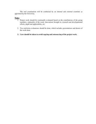 The oral examination will be conducted by an internal and external examiner as
appointed by the University.
Note:
1. Project work should be continually evaluated based on the contributions of the group
members, originality of the work, innovations brought in, research and developmental
efforts, depth and applicability, etc.
2. Two mid-term evaluations should be done, which includes presentations and demos of
the work done.
3. Care should be taken to avoid copying and outsourcing of the project work.
 