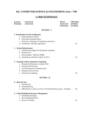 B.E. (COMPUTER SCIENCE & ENGINEERING) Sem – VIII
1. GRID TECHNOLOGY
Lectures : 4 hrs/week Theory : 100 Marks
Practicals : 2 hrs/week Term work : 25 Marks
Oral Exam : 25 Marks
SECTION – I
1. Introduction to Grid Architecture
a. Characterization of Grid.
b. Grid related standard bodies.
c. Grid types, Topologies, Components and Layers.
d. Comparison with other approaches. (5)
1. System Infrastructure
a. Traditional paradigms for distributed computing
b. Web Services
c. Grid standards : OGSA & WSRF
d. Introduction to Globus Toolkit 3 & GT 4 (9)
3. Semantic Grid & Autonomic Computing
a. Metadata & Ontology in semantic Web
b. Semantic Web Services
c. Layered Structure of Semantic Grid
d. Semantic Grid Activities
e. Autonomic Computing (9)
SECTION – II
4. Basic Services
a. Grid Security
b. Grid Monitoring
c. GMA, Review criteria overview of Grid Monitoring system – Autopilot. (8)
5. Grid Scheduling & Resource Management
d. Scheduling Paradigms
e. How Scheduling Works
f. Review of Condor (4)
 