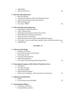 e. Input/Output
f. Other special devices (6)
3. Real-Time Operating System
a. Real-Time Kernels
b. Theoretical Foundation of Real-Time Operating System
c. Intertask Communication and synchronization
d. Memory Management
e. Case study : POSIX (6)
4. Software Requirements Engineering
a. Requirements- Engineering Process
b. Types-of Requirements
c. Requirements Specification for Real-Time System
d. Formal Methods in Software Specification
e. Structured Analysis and Design
f. Object-Oriented Analysis and the Unified Modeling Language
g. Case Study – Four-way traffic light controller system, Aircraft controller system,
h. ASIMO Robot. (7)
SECTION – II
5. Software System Design
a. Properties of Software
b. Basic Software Engineering Principles
c. The Design Activity
d. Procedural-Oriented Design
e. Object-Oriented Design
f. Case Study in Software Requirements Specification. (6)
6. Programming Language and the Software Production Process
a. Introduction
b. Assembly Language
c. Procedural Language
d. Object-Oriented Language
e. Brief survey of languages – Real time features in C# and Java. (6)
7. Engineering Considerations
a. Metrics
b. Cost estimation using COCOMO (3)
8. Programming in RTlinux
a. Architecture of RTLinux
b. Creating RTLinux modules
 