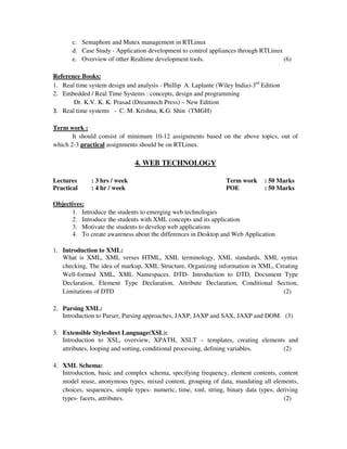 c. Semaphore and Mutex management in RTLinux
d. Case Study - Application development to control appliances through RTLinux
e. Overview of other Realtime development tools. (6)
Reference Books:
1. Real time system design and analysis - Phillip A. Laplante (Wiley India)-3rd
Edition
2. Embedded / Real Time Systems : concepts, design and programming
Dr. K.V. K. K. Prasad (Dreamtech Press) – New Edition
3. Real time systems - C. M. Krishna, K.G. Shin (TMGH)
Term work :
It should consist of minimum 10-12 assignments based on the above topics, out of
which 2-3 practical assignments should be on RTLinux.
4. WEB TECHNOLOGY
Lectures : 3 hrs / week Term work : 50 Marks
Practical : 4 hr / week POE : 50 Marks
Objectives:
1. Introduce the students to emerging web technologies
2. Introduce the students with XML concepts and its application
3. Motivate the students to develop web applications
4. To create awareness about the differences in Desktop and Web Application
1. Introduction to XML:
What is XML, XML verses HTML, XML terminology, XML standards, XML syntax
checking, The idea of markup, XML Structure, Organizing information in XML, Creating
Well-formed XML, XML Namespaces. DTD- Introduction to DTD, Document Type
Declaration, Element Type Declaration, Attribute Declaration, Conditional Section,
Limitations of DTD (2)
2. Parsing XML:
Introduction to Parser, Parsing approaches, JAXP, JAXP and SAX, JAXP and DOM. (3)
3. Extensible Stylesheet Language(XSL):
Introduction to XSL, overview, XPATH, XSLT – templates, creating elements and
attributes, looping and sorting, conditional processing, defining variables. (2)
4. XML Schema:
Introduction, basic and complex schema, specifying frequency, element contents, content
model reuse, anonymous types, mixed content, grouping of data, mandating all elements,
choices, sequences, simple types- numeric, time, xml, string, binary data types, deriving
types- facets, attributes. (2)
 