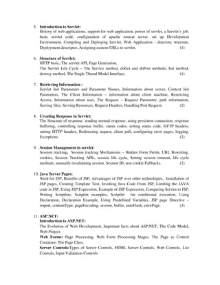 5. Introduction to Servlet:
History of web applications, support for web application, power of servlet, a Servlet’s job,
basic servlet code, configuration of apache tomcat server, set up Development
Environment, Compiling and Deploying Servlet, Web Application - directory structure,
Deployment descriptor, Assigning custom URLs to servlet. (1)
6. Structure of Servlet:
HTTP basic, The servlet API, Page Generation,
The Servlet Life Cycle – The Service method, doGet and doPost methods, Init method,
destroy method, The Single Thread Model Interface. (1)
7. Retrieving Information :
Servlet Init Parameters and Parameter Names, Information about server, Context Init
Parameters, The Client Information – information about client machine, Restricting
Access, Information about user, The Request – Request Parameter, path information,
Serving files, Serving Resources, Request Headers, Handling Post Request. (2)
8. Creating Response in Servlet:
The Structure of response, sending normal response, using persistent connection, response
buffering, controlling response buffer, status codes, setting status code, HTTP headers,
setting HTTP headers, Redirecting request, client pull, configuring error pages, logging,
Exceptions. (2)
9. Session Management in servlet:
Session tracking, Session tracking Mechanisms – Hidden Form Fields, URL Rewriting,
cookies, Session Tracking APIs, session life cycle, Setting session timeout, life cycle
methods, manually invalidating session, Session ID, non cookie Fallbacks. (2)
10. Java Server Pages:
Need for JSP, Benefits of JSP, Advantages of JSP over other technologies, Installation of
JSP pages, Creating Template Text, Invoking Java Code From JSP, Limiting the JAVA
code in JSP, Using JSP Expression, Example of JSP Expression, Comparing Servlet to JSP,
Writing Scriptlets, Scriptlet examples, Scriptlet for conditional execution, Using
Declaration, Declaration Example, Using Predefined Variables, JSP page Directive –
import, contentType, pageEncoding, session, buffer, autoFlush, errorPage. (3)
11. ASP.NET:
Introduction to ASP.NET:
The Evolution of Web Development, Important facts about ASP.NET, The Code Model,
Web Project.
Web Forms: Page Processing, Web Form Processing Stages, The Page as Control
Container, The Page Class.
Server Controls:Types of Server Controls, HTML Server Controls, Web Controls, List
Controls, Input Validation Controls.
 