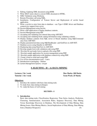 4. Editing, Updating XML document using DOM.
5. Write XSLT styles-sheet to convert XML document to HTML.
6. XML Validation using XSchema.
7. Remote Procedure call using XML.
8. Installation, Configuration of Tomcat Server and Deployment of servlet based
application.
9. Write a servlet to store form data to database – use Type 4 JDBC driver and Database
connectivity support from server.
10. Session Management using Servlet.
11. Write a JSP application to display database contents.
12. Session Management using JSP.
13. Accepting and validating user entered data using ASP.NET.
14. Accepting and validating book catalog information using validating controls.
15. Display database contents from SQL server or Oracle database using SQLCommand
class from ASP.NET.
16. Display parameterized data using SQLDataReader and GridView in ASP.NET.
17. Database access using DataSet in ASP.NET.
18. Displaying data using DataView in ASP.NET.
19. Develop sample form with validation code using PHP.
20. Develop file up-loader form to upload a file using PHP.
21. Develop sample application for session management using PHP.
22. Develop sample application with database connectivity using PHP.
23. Create a form to send mail using PHP.
24. Use of Foss documentation tools – Latex
25. Introduction to packaging – Debian
26. Content Management Systems – Drupal
5. ELECTIVE – II : A) DATA MINING
Lectures: 3 hr / week Max Marks: 100 Marks
Tutorial : 1 hr / week Term Work: 25 Marks
Objectives:
1. Introduce the students with basic data mining tasks
2. To study basic data mining techniques
3. To study the basics of web mining
SECTION – I
1. Introduction
Basic data mining tasks: Classification, Regression, Time Series Analysis, Prediction,
Clustering, Summarization, Association Rules, Sequence Discovery, Data Mining
Versus Knowledge Discovery in Database, The Development of Data Mining, Data
Mining Issues, Data Mining Metrics, Social Implications of Data Mining, Data Mining
from a Database Perspective (5)
 