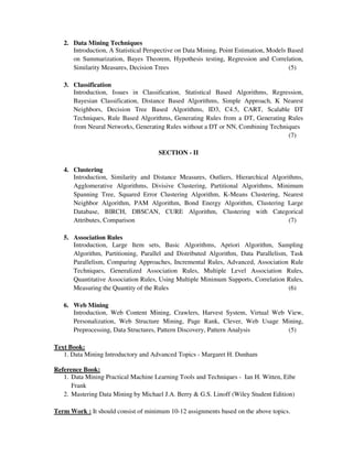 2. Data Mining Techniques
Introduction, A Statistical Perspective on Data Mining, Point Estimation, Models Based
on Summarization, Bayes Theorem, Hypothesis testing, Regression and Correlation,
Similarity Measures, Decision Trees (5)
3. Classification
Introduction, Issues in Classification, Statistical Based Algorithms, Regression,
Bayesian Classification, Distance Based Algorithms, Simple Approach, K Nearest
Neighbors, Decision Tree Based Algorithms, ID3, C4.5, CART, Scalable DT
Techniques, Rule Based Algorithms, Generating Rules from a DT, Generating Rules
from Neural Networks, Generating Rules without a DT or NN, Combining Techniques
(7)
SECTION - II
4. Clustering
Introduction, Similarity and Distance Measures, Outliers, Hierarchical Algorithms,
Agglomerative Algorithms, Divisive Clustering, Partitional Algorithms, Minimum
Spanning Tree, Squared Error Clustering Algorithm, K-Means Clustering, Nearest
Neighbor Algorithm, PAM Algorithm, Bond Energy Algorithm, Clustering Large
Database, BIRCH, DBSCAN, CURE Algorithm, Clustering with Categorical
Attributes, Comparison (7)
5. Association Rules
Introduction, Large Item sets, Basic Algorithms, Apriori Algorithm, Sampling
Algorithm, Partitioning, Parallel and Distributed Algorithm, Data Parallelism, Task
Parallelism, Comparing Approaches, Incremental Rules, Advanced, Association Rule
Techniques, Generalized Association Rules, Multiple Level Association Rules,
Quantitative Association Rules, Using Multiple Minimum Supports, Correlation Rules,
Measuring the Quantity of the Rules (6)
6. Web Mining
Introduction, Web Content Mining, Crawlers, Harvest System, Virtual Web View,
Personalization, Web Structure Mining, Page Rank, Clever, Web Usage Mining,
Preprocessing, Data Structures, Pattern Discovery, Pattern Analysis (5)
Text Book:
1. Data Mining Introductory and Advanced Topics - Margaret H. Dunham
Reference Book:
1. Data Mining Practical Machine Learning Tools and Techniques - Ian H. Witten, Eibe
Frank
2. Mastering Data Mining by Michael J.A. Berry & G.S. Linoff (Wiley Student Edition)
Term Work : It should consist of minimum 10-12 assignments based on the above topics.
 